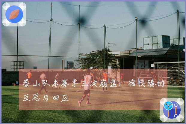 泰山队本赛季三次崩盘，宿茂臻的反思与回应