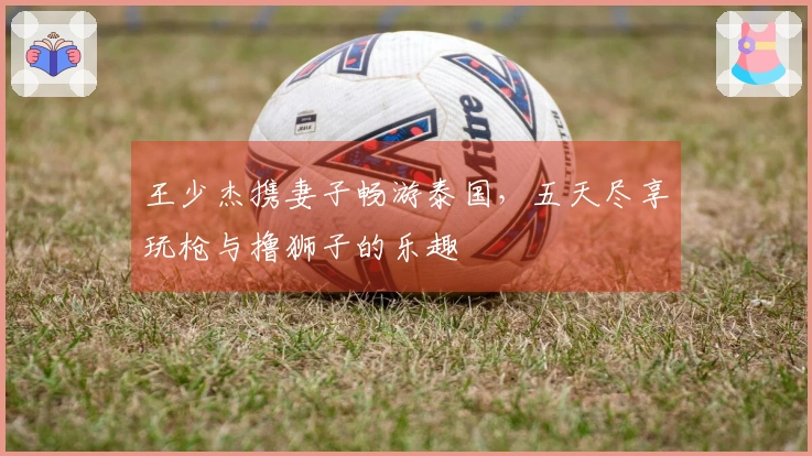 王少杰携妻子畅游泰国，五天尽享玩枪与撸狮子的乐趣